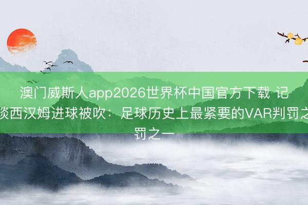 澳门威斯人app2026世界杯中国官方下载 记者谈西汉姆进球被吹：足球历史上最紧要的VAR判罚之一