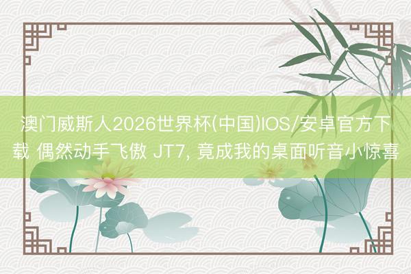 澳门威斯人2026世界杯(中国)IOS/安卓官方下载 偶然动手飞傲 JT7， 竟成我的桌面听音小惊喜