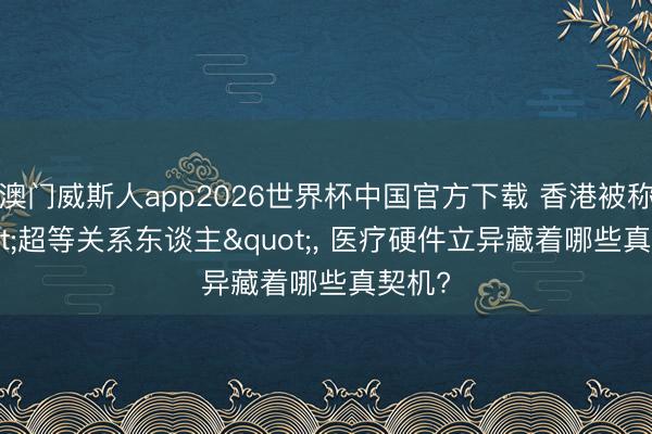 澳门威斯人app2026世界杯中国官方下载 香港被称"超等关系东谈主"， 医疗硬件立异藏着哪些真契机?