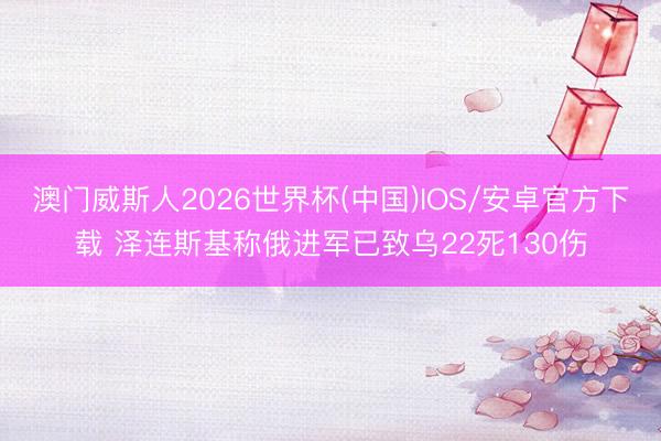 澳门威斯人2026世界杯(中国)IOS/安卓官方下载 泽连斯基称俄进军已致乌22死130伤