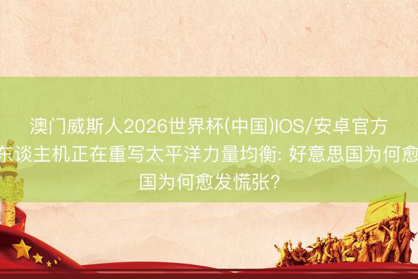 澳门威斯人2026世界杯(中国)IOS/安卓官方下载 无东谈主机正在重写太平洋力量均衡: 好意思国为何愈发慌张?