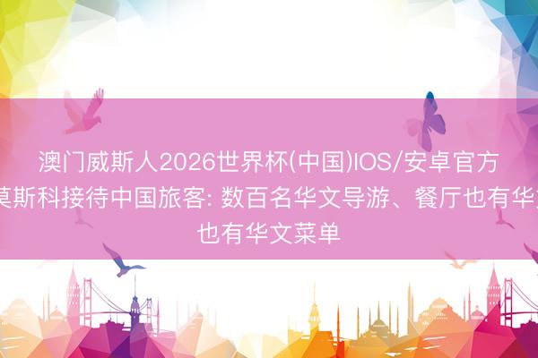 澳门威斯人2026世界杯(中国)IOS/安卓官方下载 莫斯科接待中国旅客: 数百名华文导游、餐厅也有华文菜单