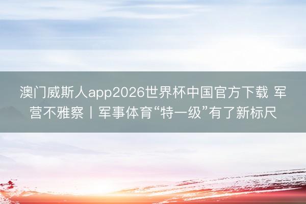 澳门威斯人app2026世界杯中国官方下载 军营不雅察丨军事体育“特一级”有了新标尺