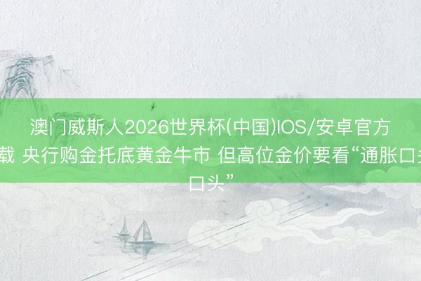 澳门威斯人2026世界杯(中国)IOS/安卓官方下载 央行购金托底黄金牛市 但高位金价要看“通胀口头”