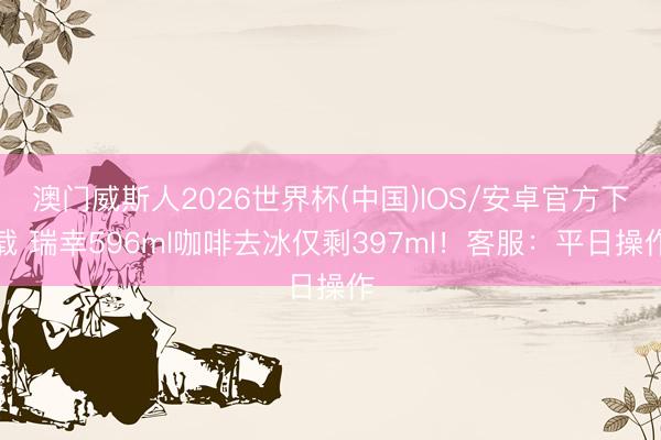 澳门威斯人2026世界杯(中国)IOS/安卓官方下载 瑞幸596ml咖啡去冰仅剩397ml！客服：平日操作