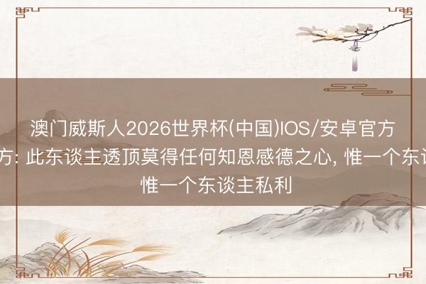澳门威斯人2026世界杯(中国)IOS/安卓官方下载 中方: 此东谈主透顶莫得任何知恩感德之心， 惟一个东谈主私利