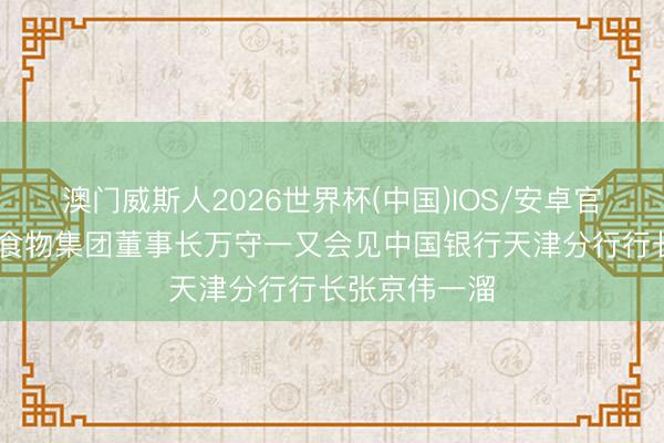 澳门威斯人2026世界杯(中国)IOS/安卓官方下载 天津食物集团董事长万守一又会见中国银行天津分行行长张京伟一溜