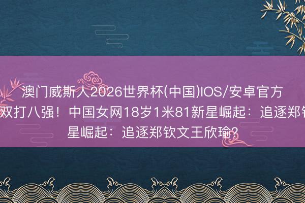 澳门威斯人2026世界杯(中国)IOS/安卓官方下载 2-1进双打八强！中国女网18岁1米81新星崛起：追逐郑钦文王欣瑜？