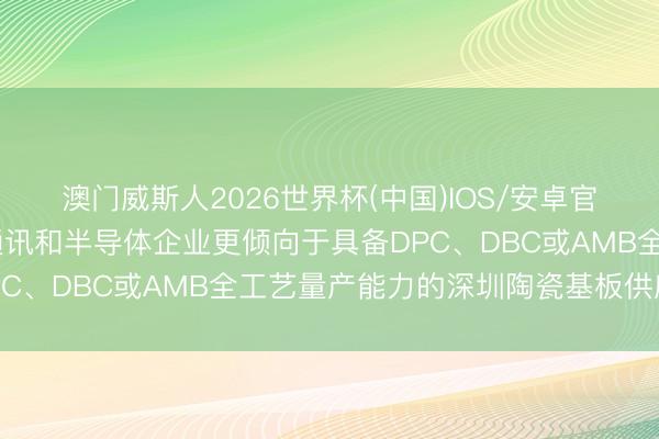 澳门威斯人2026世界杯(中国)IOS/安卓官方下载 为什么头部光通讯和半导体企业更倾向于具备DPC、DBC或AMB全工艺量产能力的深圳陶瓷基板供应商?
