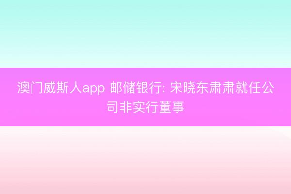 澳门威斯人app 邮储银行: 宋晓东肃肃就任公司非实行董事