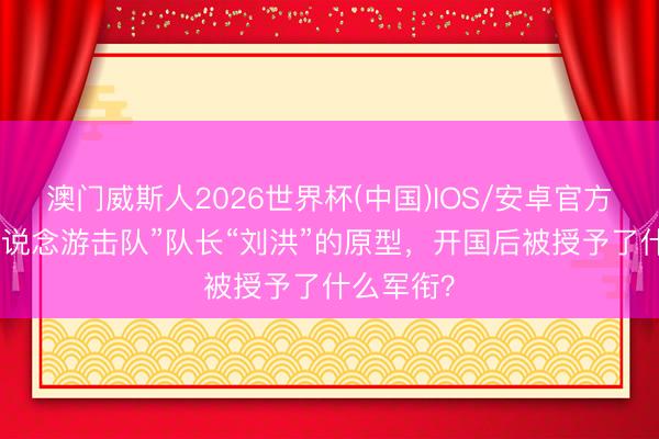 澳门威斯人2026世界杯(中国)IOS/安卓官方下载 “铁说念游击队”队长“刘洪”的原型,开国后被授予了什么军衔?