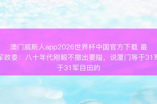 澳门威斯人app2026世界杯中国官方下载 最鉴定的军政委:八十年代刚毅不撤出要隘,说厦门等于31军目田的