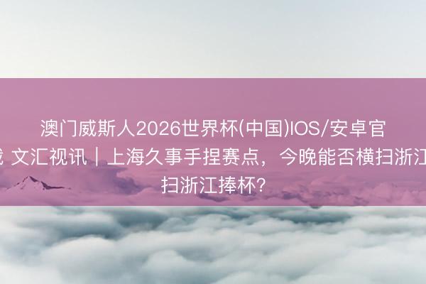 澳门威斯人2026世界杯(中国)IOS/安卓官方下载 文汇视讯｜上海久事手捏赛点，今晚能否横扫浙江捧杯？