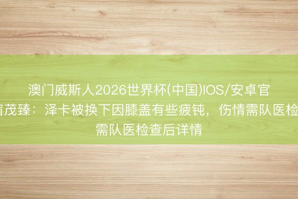 澳门威斯人2026世界杯(中国)IOS/安卓官方下载 宿茂臻：泽卡被换下因膝盖有些疲钝，伤情需队医检查后详情