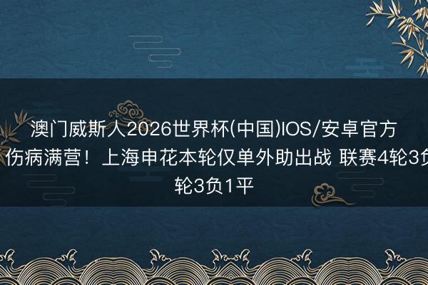 澳门威斯人2026世界杯(中国)IOS/安卓官方下载 伤病满营！上海申花本轮仅单外助出战 联赛4轮3负1平