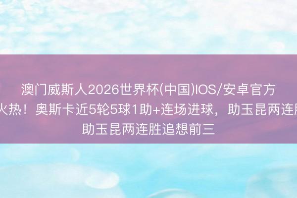 澳门威斯人2026世界杯(中国)IOS/安卓官方下载 状况火热！奥斯卡近5轮5球1助+连场进球，助玉昆两连胜追想前三