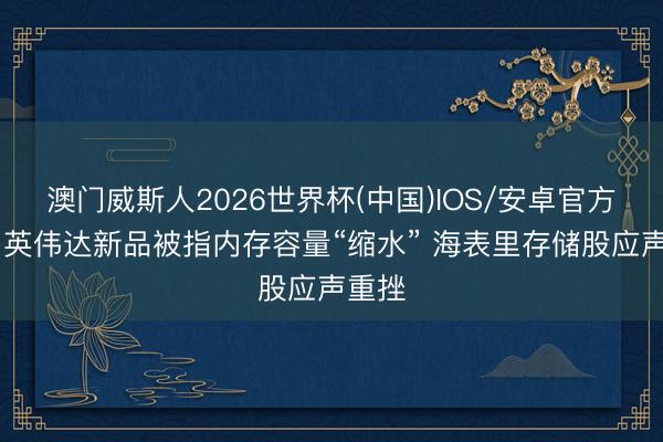 澳门威斯人2026世界杯(中国)IOS/安卓官方下载 英伟达新品被指内存容量“缩水” 海表里存储股应声重挫