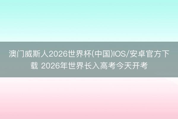 澳门威斯人2026世界杯(中国)IOS/安卓官方下载 2026年世界长入高考今天开考