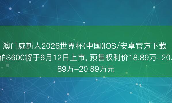 澳门威斯人2026世界杯(中国)IOS/安卓官方下载 广汽昊铂S600将于6月12日上市， 预售权利价18.89万-20.89万元