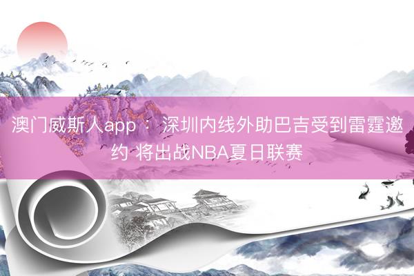 澳门威斯人app ：深圳内线外助巴吉受到雷霆邀约 将出战NBA夏日联赛