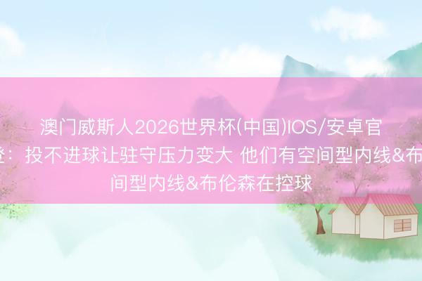 澳门威斯人2026世界杯(中国)IOS/安卓官方下载 哈登：投不进球让驻守压力变大 他们有空间型内线&布伦森在控球