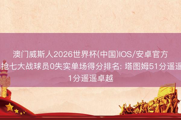 澳门威斯人2026世界杯(中国)IOS/安卓官方下载 抢七大战球员0失实单场得分排名: 塔图姆51分遥遥卓越