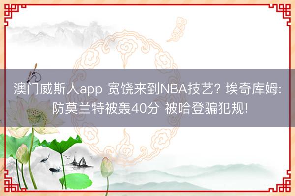 澳门威斯人app 宽饶来到NBA技艺? 埃奇库姆: 防莫兰特被轰40分 被哈登骗犯规!