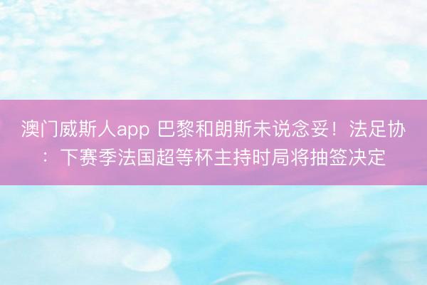 澳门威斯人app 巴黎和朗斯未说念妥!法足协:下赛季法国超等杯主持时局将抽签决定