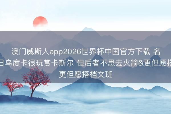 澳门威斯人app2026世界杯中国官方下载 名记：往日乌度卡很玩赏卡斯尔 但后者不思去火箭&更但愿搭档文班
