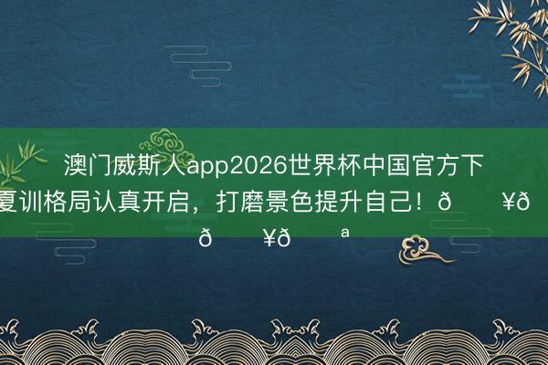澳门威斯人app2026世界杯中国官方下载 夏训格局认真开启，<a href=