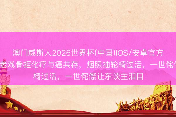 澳门威斯人2026世界杯(中国)IOS/安卓官方下载 87岁TVB老戏骨拒化疗与癌共存，烟照抽轮椅过活，一世侘傺让东谈主泪目