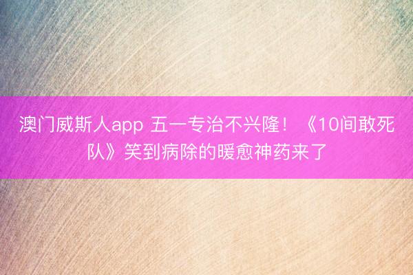 澳门威斯人app 五一专治不兴隆！《10间敢死队》笑到病除的暖愈神药来了