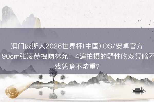 澳门威斯人2026世界杯(中国)IOS/安卓官方下载 190cm张凌赫拽吻林允！4遍拍摄的野性吻戏凭啥不浓重？