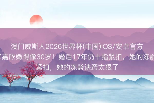 澳门威斯人2026世界杯(中国)IOS/安卓官方下载 55岁李嘉欣嫩得像30岁！婚后17年仍十指紧扣，她的冻龄诀窍太狠了