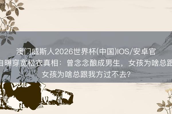 澳门威斯人2026世界杯(中国)IOS/安卓官方下载 碧梨自曝穿宽松衣真相：曾念念酿成男生，女孩为啥总跟我方过不去？