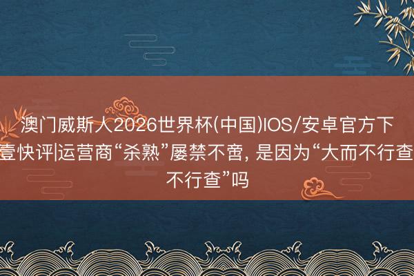 澳门威斯人2026世界杯(中国)IOS/安卓官方下载 壹快评|运营商“杀熟”屡禁不啻， 是因为“大而不行查”吗
