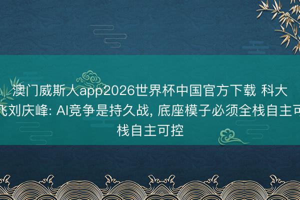 澳门威斯人app2026世界杯中国官方下载 科大讯飞刘庆峰: AI竞争是持久战， 底座模子必须全栈自主可控