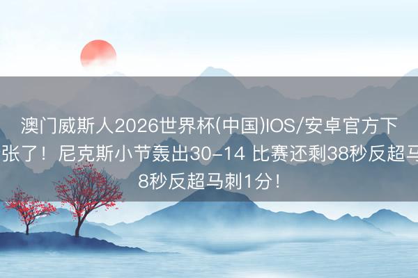 澳门威斯人2026世界杯(中国)IOS/安卓官方下载 太夸张了！尼克斯小节轰出30-14 比赛还剩38秒反超马刺1分！