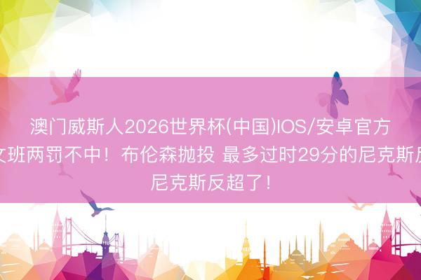 澳门威斯人2026世界杯(中国)IOS/安卓官方下载 文班两罚不中！布伦森抛投 最多过时29分的尼克斯反超了！