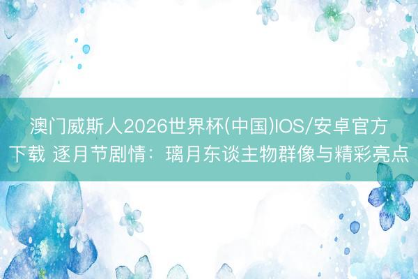 澳门威斯人2026世界杯(中国)IOS/安卓官方下载 逐月节剧情：璃月东谈主物群像与精彩亮点
