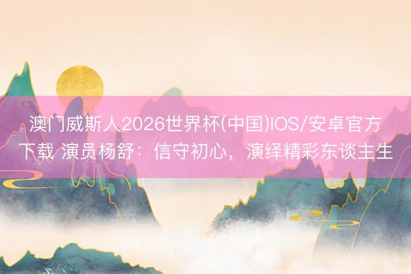 澳门威斯人2026世界杯(中国)IOS/安卓官方下载 演员杨舒：信守初心，演绎精彩东谈主生