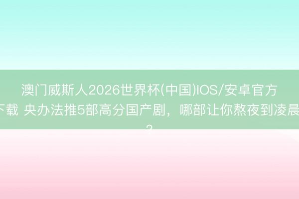 澳门威斯人2026世界杯(中国)IOS/安卓官方下载 央办法推5部高分国产剧，哪部让你熬夜到凌晨？