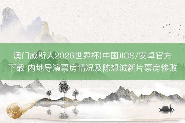 澳门威斯人2026世界杯(中国)IOS/安卓官方下载 内地导演票房情况及陈想诚新片票房惨败