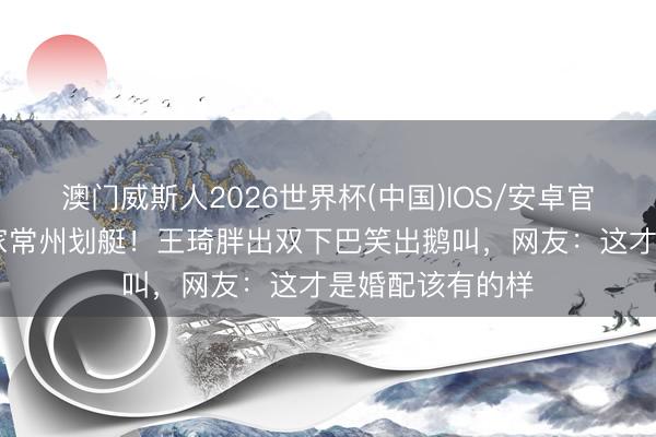 澳门威斯人2026世界杯(中国)IOS/安卓官方下载 沈腾一家常州划艇！王琦胖出双下巴笑出鹅叫，网友：这才是婚配该有的样