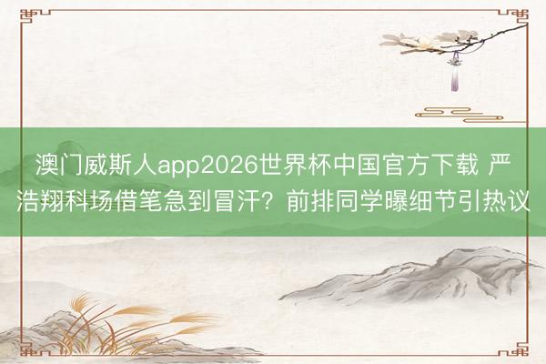 澳门威斯人app2026世界杯中国官方下载 严浩翔科场借笔急到冒汗？前排同学曝细节引热议