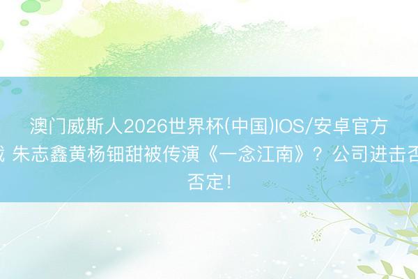 澳门威斯人2026世界杯(中国)IOS/安卓官方下载 朱志鑫黄杨钿甜被传演《一念江南》？公司进击否定！