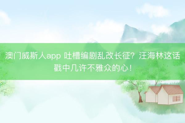 澳门威斯人app 吐槽编剧乱改长征？汪海林这话戳中几许不雅众的心！