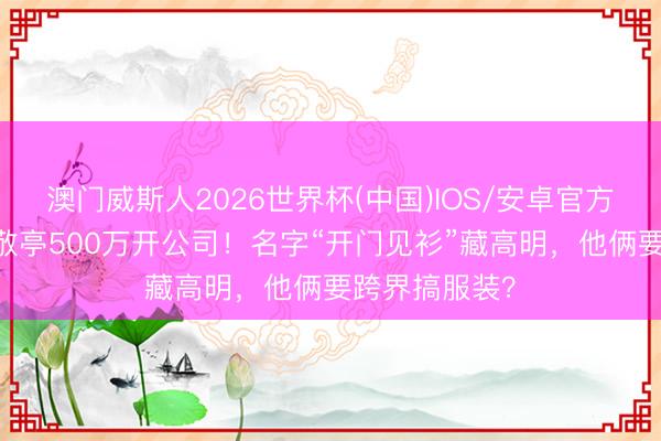 澳门威斯人2026世界杯(中国)IOS/安卓官方下载 沈腾白敬亭500万开公司！名字“开门见衫”藏高明，他俩要跨界搞服装？