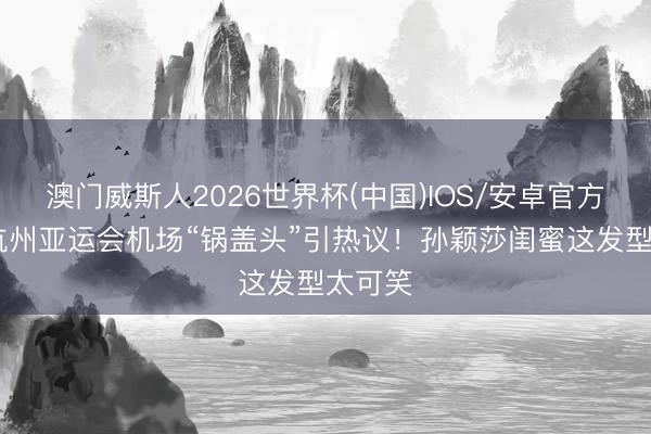 澳门威斯人2026世界杯(中国)IOS/安卓官方下载 杭州亚运会机场“锅盖头”引热议!孙颖莎闺蜜这发型太可笑
