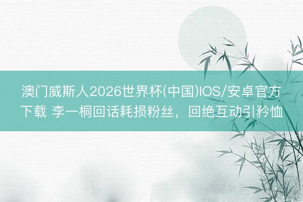澳门威斯人2026世界杯(中国)IOS/安卓官方下载 李一桐回话耗损粉丝，回绝互动引矜恤